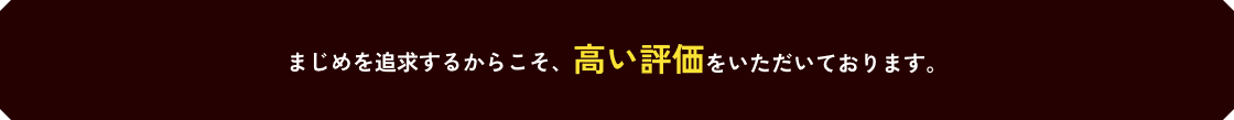 まじめを追及するからこそ、高い評価をいただいております