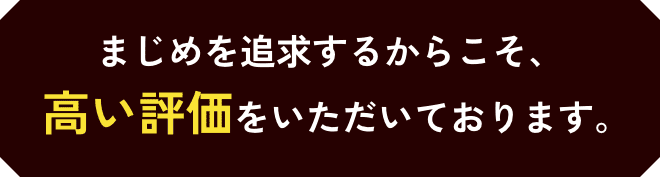 まじめを追及するからこそ、高い評価をいただいております